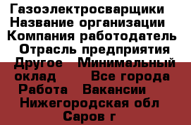 Газоэлектросварщики › Название организации ­ Компания-работодатель › Отрасль предприятия ­ Другое › Минимальный оклад ­ 1 - Все города Работа » Вакансии   . Нижегородская обл.,Саров г.